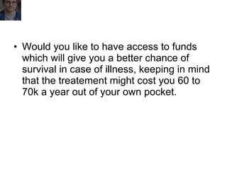 Would you like to have access to funds which will give you a better chance of survival in case of illness, keeping in mind that the treatement might cost you 60 to 70k a year out of your own pocket. 
