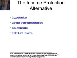 Note: The Australian Government recognizing the importance of programmes  providing a replacement of income, in most cases allows TAX DEDUCTIBILITY  for contributions made to income protection programmes. Cost effective Long or short term protection Tax deductible Instant self reliance The Income Protection Alternative 