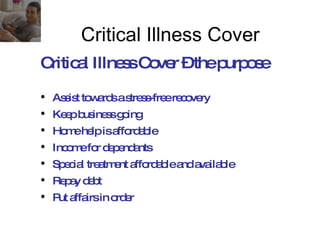 Assist towards a stress-free recovery Keep business going Home help is affordable Income for dependants Special treatment affordable and available Repay debt Put affairs in order Critical Illness Cover – the purpose Critical Illness Cover 