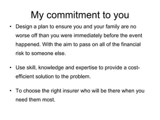 My commitment to you Design a plan to ensure you and your family are no worse off than you were immediately before the event happened. With the aim to pass on all of the financial risk to someone else. Use skill, knowledge and expertise to provide a cost-efficient solution to the problem. To choose the right insurer who will be there when you need them most. 