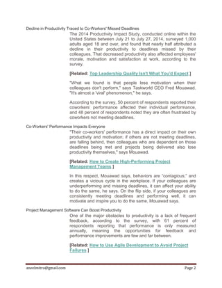 aneelmitra@gmail.com Page 2
Decline in Productivity Traced to Co-Workers' Missed Deadlines
The 2014 Productivity Impact Study, conducted online within the
United States between July 21 to July 27, 2014, surveyed 1,000
adults aged 18 and over, and found that nearly half attributed a
decline in their productivity to deadlines missed by their
colleagues. That decreased productivity also affected employees'
morale, motivation and satisfaction at work, according to the
survey.
[Related: Top Leadership Quality Isn't What You'd Expect ]
"What we found is that people lose motivation when their
colleagues don't perform," says Taskworld CEO Fred Mouawad.
"It's almost a 'viral' phenomenon," he says.
According to the survey, 50 percent of respondents reported their
coworkers’ performance affected their individual performance,
and 48 percent of respondents noted they are often frustrated by
coworkers not meeting deadlines.
Co-Workers' Performance Impacts Everyone
"Their co-workers' performance has a direct impact on their own
productivity and motivation; if others are not meeting deadlines,
are falling behind, then colleagues who are dependent on those
deadlines being met and projects being delivered also lose
productivity themselves," says Mouawad.
[Related: How to Create High-Performing Project
Management Teams ]
In this respect, Mouawad says, behaviors are “contagious;” and
creates a vicious cycle in the workplace. If your colleagues are
underperforming and missing deadlines, it can affect your ability
to do the same, he says. On the flip side, if your colleagues are
consistently meeting deadlines and performing well, it can
motivate and inspire you to do the same, Mouawad says.
Project Management Software Can Boost Productivity
One of the major obstacles to productivity is a lack of frequent
feedback, according to the survey, with 61 percent of
respondents reporting that performance is only measured
annually, meaning the opportunities for feedback and
performance improvements are few and far between.
[Related: How to Use Agile Development to Avoid Project
Failures ]
 