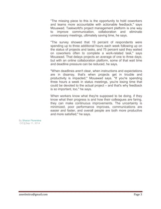 aneelmitra@gmail.com Page 3
“The missing piece to this is the opportunity to hold coworkers
and teams more accountable with actionable feedback," says
Mouawad. Taskworld's project management platform is one way
to improve communication, collaboration and eliminate
unnecessary meetings, ultimately saving time, he says.
"The survey showed that 19 percent of respondents were
spending up to three additional hours each week following up on
the status of projects and tasks, and 75 percent said they waited
on coworkers often to complete a work-related task," says
Mouawad. That delays projects an average of one to three days;
but with an online collaboration platform, some of that wait time
and deadline pressure can be reduced, he says.
"When deadlines aren't clear, when instructions and expectations
are in disarray, that's when projects get in trouble and
productivity is impacted," Mouawad says. "If you're spending
three hours a week in status meetings, you're losing time that
could be devoted to the actual project – and that's why feedback
is so important, too," he says.
When workers know what they're supposed to be doing, if they
know what their progress is and how their colleagues are faring,
they can make continuous improvements. The uncertainty is
minimized, poor performance improves, communications are
easier and faster, and overall people are both more productive
and more satisfied," he says.
By Sharon Florentine
CIO | Sep 11, 2014
 