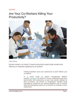 aneelmitra@gmail.com Page 1
RESEARCH
Are Your Co-Workers Killing Your
Productivity?
Credit: Thinkstock
No tech worker is an island. A recent productivity impact study reveals work
efficiency is impacted negatively by co-workers.
Feeling frustrated, stuck and unproductive at work? Blame your
co-workers.
In a recent study by project management platform
provider Taskworld, 50 percent of survey respondents said their
performance and productivity at work was directly affected by
their co-workers; 48 percent of respondents reported being
frustrated by coworkers not meeting deadlines and 75 percent
often find themselves waiting on co-workers to complete a work-
related task.
 