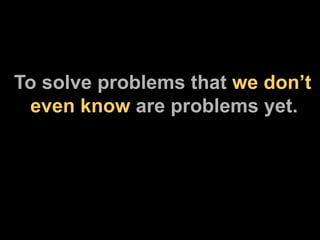 To solve problems that  we don’t   even know  are problems yet. 