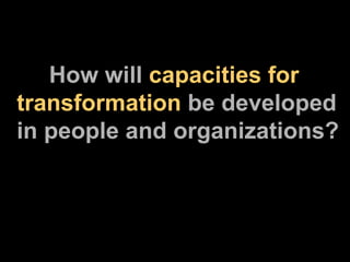 How will  capacities for transformation  be developed in people and organizations? 