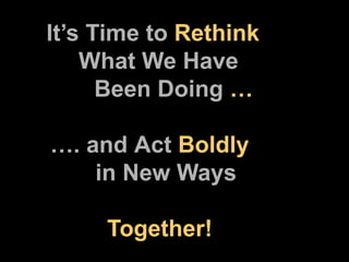   It’s Time to  Rethink    What We Have        Been Doing  …   …. and   Act  Boldly    in New Ways         Together! 