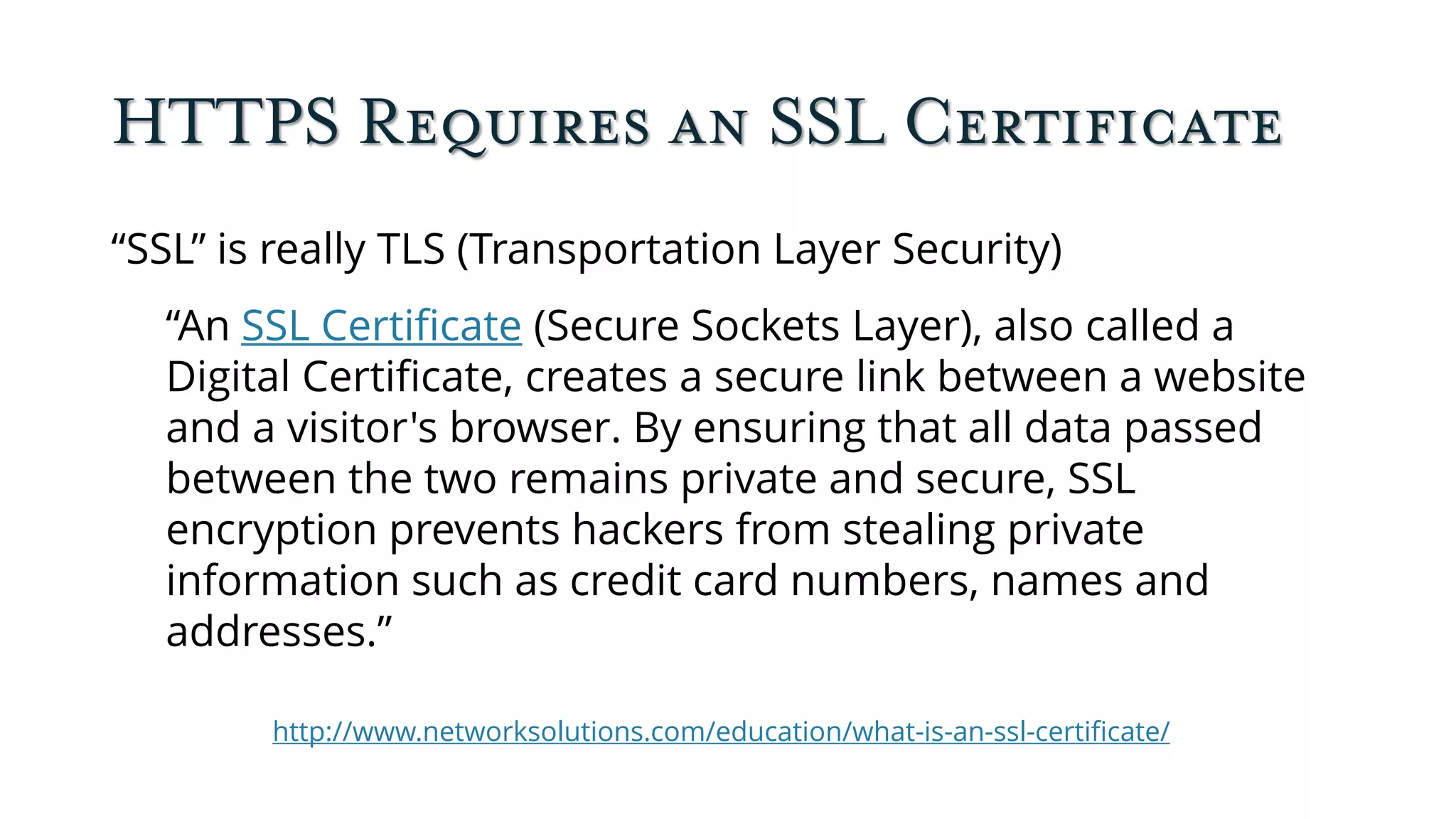 HTTPS Requires an SSL Certificate
“SSL” is really TLS (Transportation Layer Security)
“An SSL Certificate (Secure Sockets Layer), also called a
Digital Certificate, creates a secure link between a website
and a visitor's browser. By ensuring that all data passed
between the two remains private and secure, SSL
encryption prevents hackers from stealing private
information such as credit card numbers, names and
addresses.”
http://www.networksolutions.com/education/what-is-an-ssl-certificate/
 