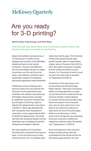 Systems for additive manufacturing, or
3-D printing as it’s better known,
represent just a fraction of the $70 billion
traditional machine-tool market
worldwide.1 Yet given the likelihood
that this technology will start to realize
its promise over the next five to ten
years, many leading companies seem
surprisingly unaware of its potential—
and poorly organized to reap the benefits.
A McKinsey survey of leading manu-
facturers earlier this year showed that
40 percent of the respondents were
unfamiliar with additive-manufacturing
technology “beyond press coverage.”
An additional 12 percent indicated that
they thought 3-D printing might be
relevant but needed to learn more about
it (Exhibit 1). Many also admitted that
their companies were ill prepared to
undertake a cross-organizational effort
to identify the opportunities. Two-thirds
said that their companies lacked a formal,
systematic way to catalog and prioritize
emerging technologies in general.
The mass adoption of 3-D printing—
the production of physical items layer by
layer, in much the same way an inkjet
printer lays down ink—is probably years
rather than months away. The 3-D printer
industry has enjoyed double-digit
growth recently; sales of metal printers,
indeed, rose by 75 percent from 2012 to
2013. But expert consensus2 indicates
that the market penetration is just a
fraction (1 to 10 percent) of what it could
be given the wide range of possible
3-D applications (Exhibit 2).
Ten percent of the executives in our
survey already find the technology
“highly relevant.” They see 3-D printing’s
ability to increase geometric complex-
ity and reduce time to market as the key
business benefits, closely followed
by reduced tooling and assembly costs.
Those who expect to be among the
next wave of users were much more
likely to cite reducing inventories of
spare parts as one of the advantages.
Additive manufacturing, in short,
seems set to change the way companies
bring their products to market and
respond to customer needs. But predict-
ing a “tipping point” is difficult.
Much will depend on when and how
quickly overall printing costs fall,
a development that should narrow the
still-yawning gap between the cost
Daniel Cohen, Katy George, and Colin Shaw
There have been false dawns before, but this technology is poised to deliver cost
benefits and to advance innovation in manufacturing.
Are you ready
for 3-D printing?
F E B R U A R Y 2 0 1 5
 