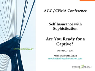 AGC / CFMA Conference Self Insurance with Sophistication Are You Ready for a Captive?  October 23, 2008 Mark Ouimette, ARM [email_address] 