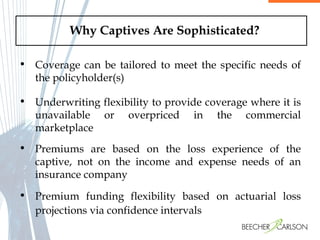 Why Captives Are Sophisticated? Coverage can be tailored to meet the specific needs of the policyholder(s) Underwriting flexibility to provide coverage where it is unavailable or overpriced in the commercial marketplace Premiums are based on the loss experience of the captive, not on the income and expense needs of an insurance company Premium funding flexibility based on actuarial loss projections via confidence intervals 