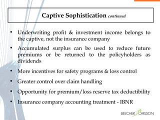Captive Sophistication  continued Accumulated surplus can be used to reduce future premiums or be returned to the policyholders as dividends More incentives for safety programs & loss control Greater control over claim handling Opportunity for premium/loss reserve tax deductibility  Insurance company accounting treatment - IBNR Underwriting profit & investment income belongs to the captive, not the insurance company 