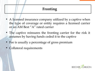 Fronting A licensed insurance company utilized by a captive when the type of coverage or entity requires a licensed carrier or an AM Best “A” rated carrier The captive reinsures the fronting carrier for the risk it assumes by having funds ceded it to the captive Fee is usually a percentage of gross premium Collateral requirements 