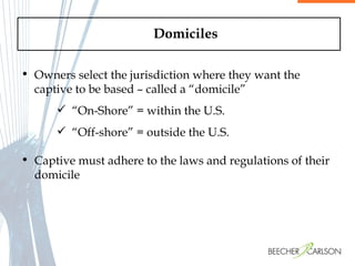 Domiciles Owners select the jurisdiction where they want the captive to be based – called a “domicile”  “ On-Shore” = within the U.S. “ Off-shore” = outside the U.S.  Captive must adhere to the laws and regulations of their domicile 