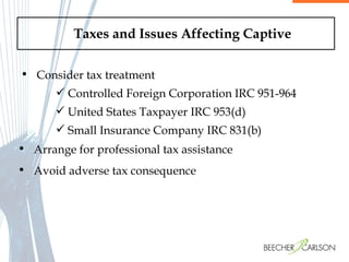 Taxes and Issues Affecting Captive Consider tax treatment Controlled Foreign Corporation IRC 951-964 United States Taxpayer IRC 953(d) Small Insurance Company IRC 831(b) Arrange for professional tax assistance  Avoid adverse tax consequence  