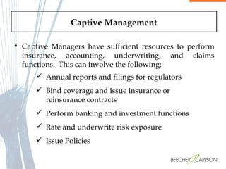 Captive Management Captive Managers have sufficient resources to perform insurance, accounting, underwriting, and claims functions.  This can involve the following: Annual reports and filings for regulators Bind coverage and issue insurance or reinsurance contracts Perform banking and investment functions Rate and underwrite risk exposure Issue Policies  