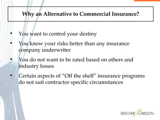 Why an Alternative to Commercial Insurance? You want to control your destiny You know your risks better than any insurance company underwriter You do not want to be rated based on others and industry losses Certain aspects of “Off the shelf” insurance programs do not suit contractor specific circumstances 