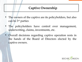 Captive Ownership The owners of the captive are its policyholders, but also can be 3 rd  parties The policyholders have control over management, underwriting, claims, investments, etc.  Overall decisions regarding captive operation rests in the hands of the Board of Directors elected by the captive owners.   