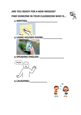 ARE YOU READY FOR A NEW MISSION?
FIND SOMEONE IN YOUR CLASSROOM WHO IS…
1) WRITING:______________________
2) USING HIS/HER PHONE:______________
3) SPEAKING ENGLISH: __________________
4) LAUGHING:_____________
 