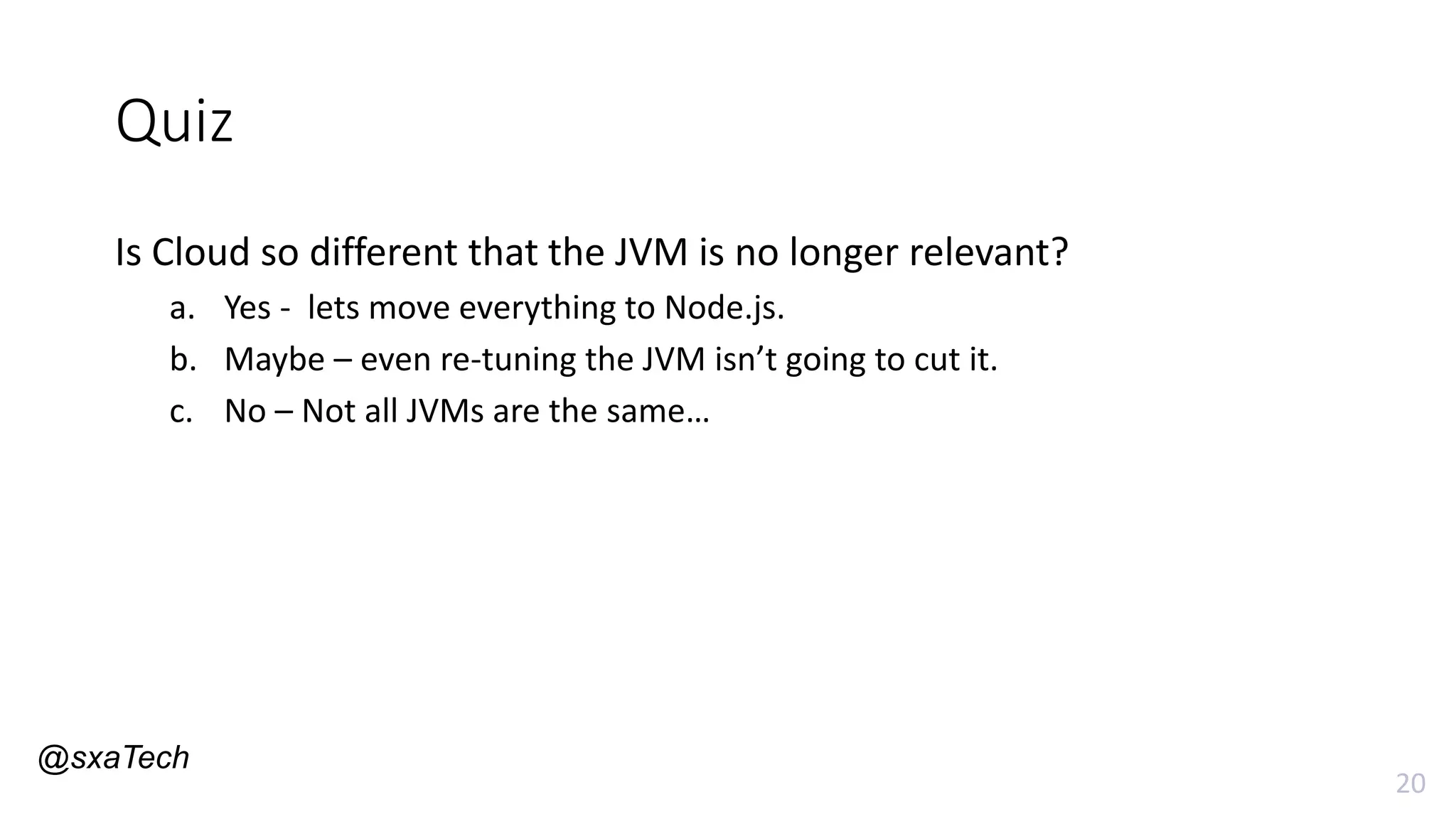 20
Quiz
Is Cloud so different that the JVM is no longer relevant?
a. Yes - lets move everything to Node.js.
b. Maybe – even re-tuning the JVM isn’t going to cut it.
c. No – Not all JVMs are the same…
@sxaTech
 