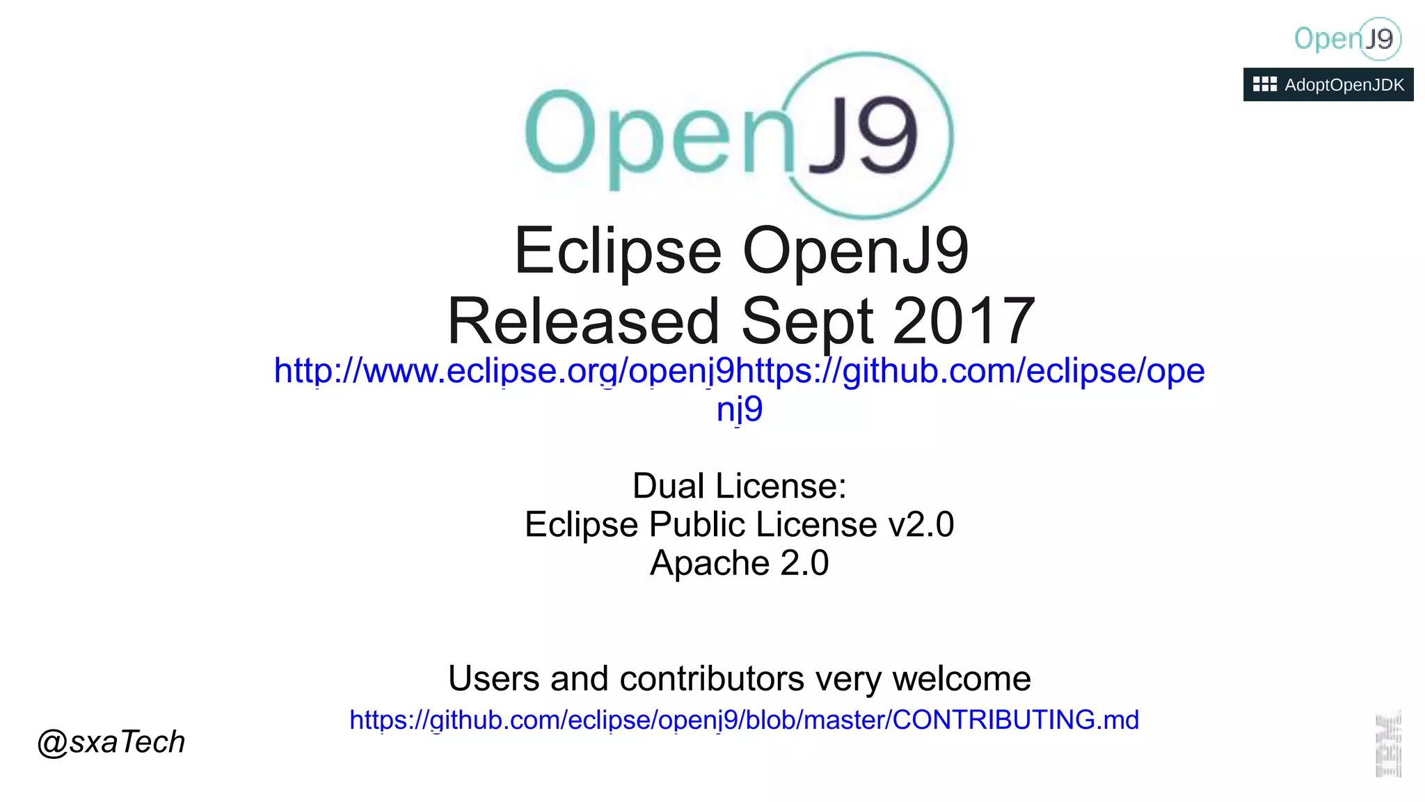 http://www.eclipse.org/openj9https://github.com/eclipse/ope
nj9
Dual License:
Eclipse Public License v2.0
Apache 2.0
Users and contributors very welcome
https://github.com/eclipse/openj9/blob/master/CONTRIBUTING.md
Eclipse OpenJ9
Released Sept 2017
@sxaTech
 