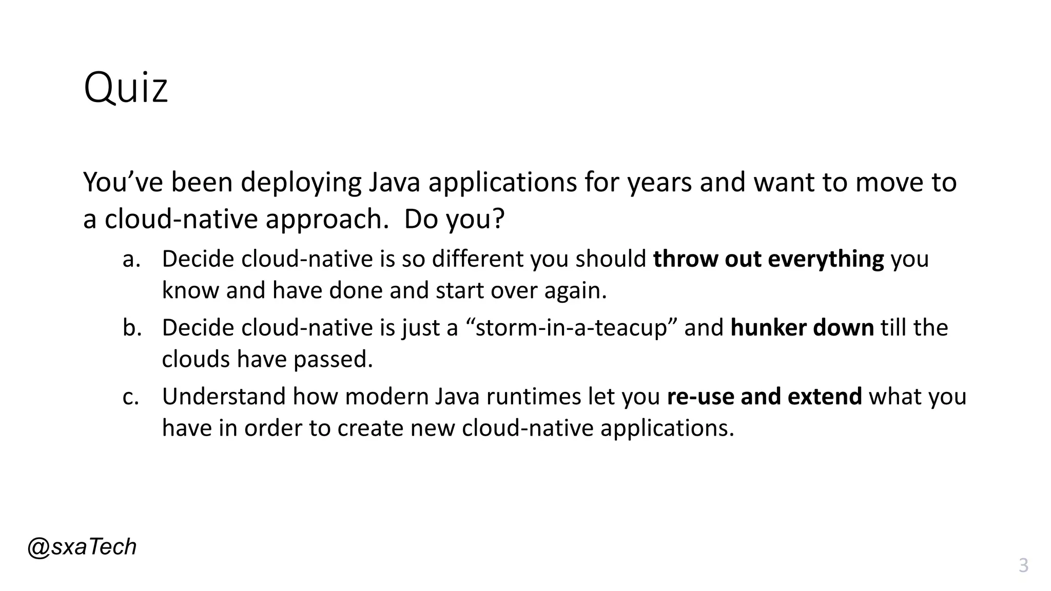 3
Quiz
You’ve been deploying Java applications for years and want to move to
a cloud-native approach. Do you?
a. Decide cloud-native is so different you should throw out everything you
know and have done and start over again.
b. Decide cloud-native is just a “storm-in-a-teacup” and hunker down till the
clouds have passed.
c. Understand how modern Java runtimes let you re-use and extend what you
have in order to create new cloud-native applications.
@sxaTech
 