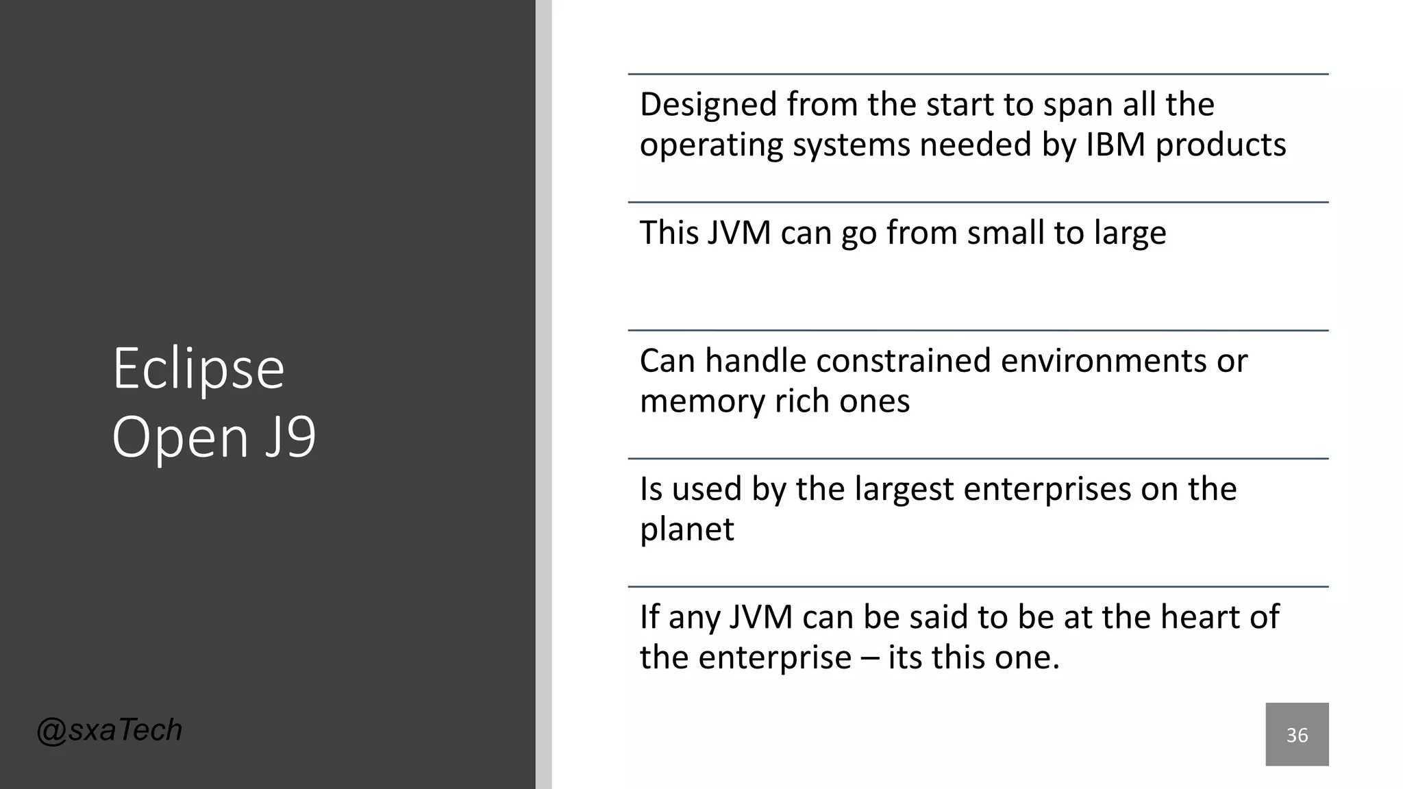 Eclipse
Open J9
Designed from the start to span all the
operating systems needed by IBM products
This JVM can go from small to large
Can handle constrained environments or
memory rich ones
Is used by the largest enterprises on the
planet
If any JVM can be said to be at the heart of
the enterprise – its this one.
36@sxaTech
 