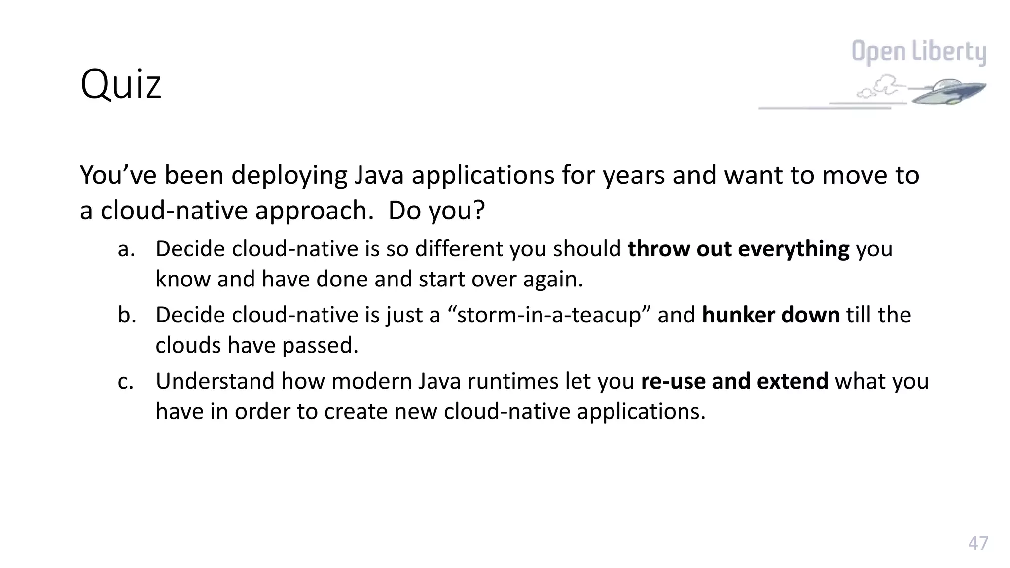 47
Quiz
You’ve been deploying Java applications for years and want to move to
a cloud-native approach. Do you?
a. Decide cloud-native is so different you should throw out everything you
know and have done and start over again.
b. Decide cloud-native is just a “storm-in-a-teacup” and hunker down till the
clouds have passed.
c. Understand how modern Java runtimes let you re-use and extend what you
have in order to create new cloud-native applications.
 