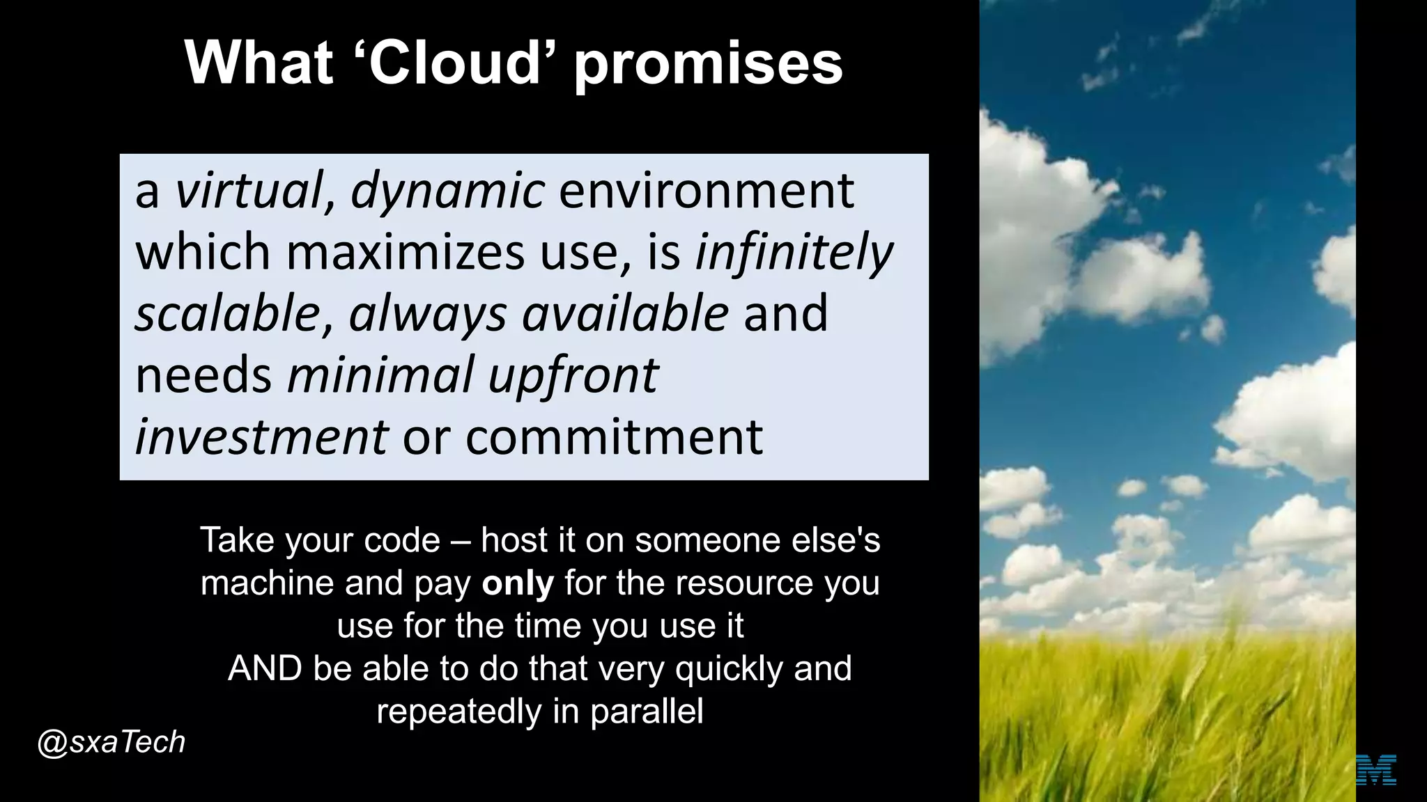 What ‘Cloud’ promises
a virtual, dynamic environment
which maximizes use, is infinitely
scalable, always available and
needs minimal upfront
investment or commitment
Take your code – host it on someone else's
machine and pay only for the resource you
use for the time you use it
AND be able to do that very quickly and
repeatedly in parallel
@sxaTech
 