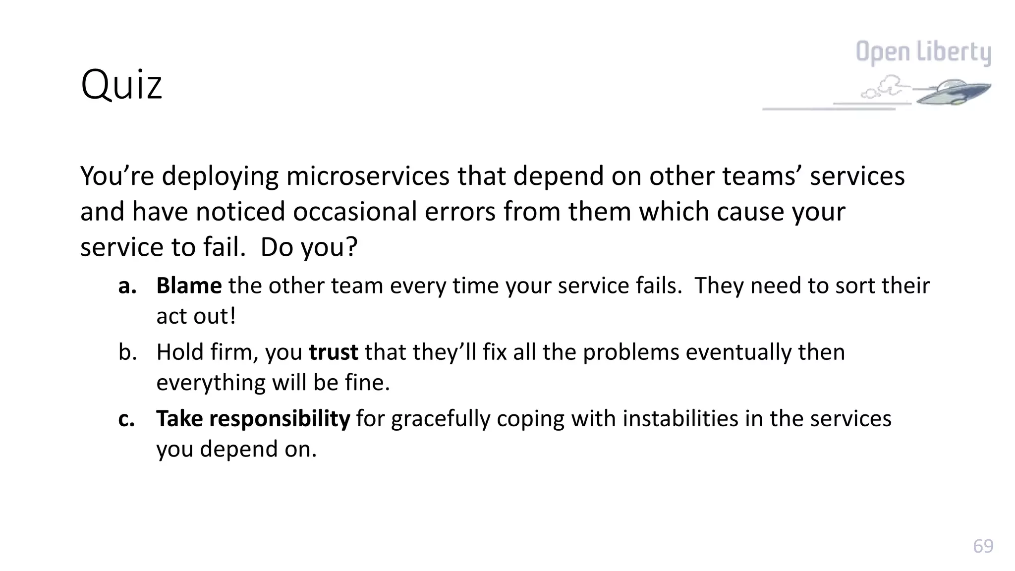 69
Quiz
You’re deploying microservices that depend on other teams’ services
and have noticed occasional errors from them which cause your
service to fail. Do you?
a. Blame the other team every time your service fails. They need to sort their
act out!
b. Hold firm, you trust that they’ll fix all the problems eventually then
everything will be fine.
c. Take responsibility for gracefully coping with instabilities in the services
you depend on.
 