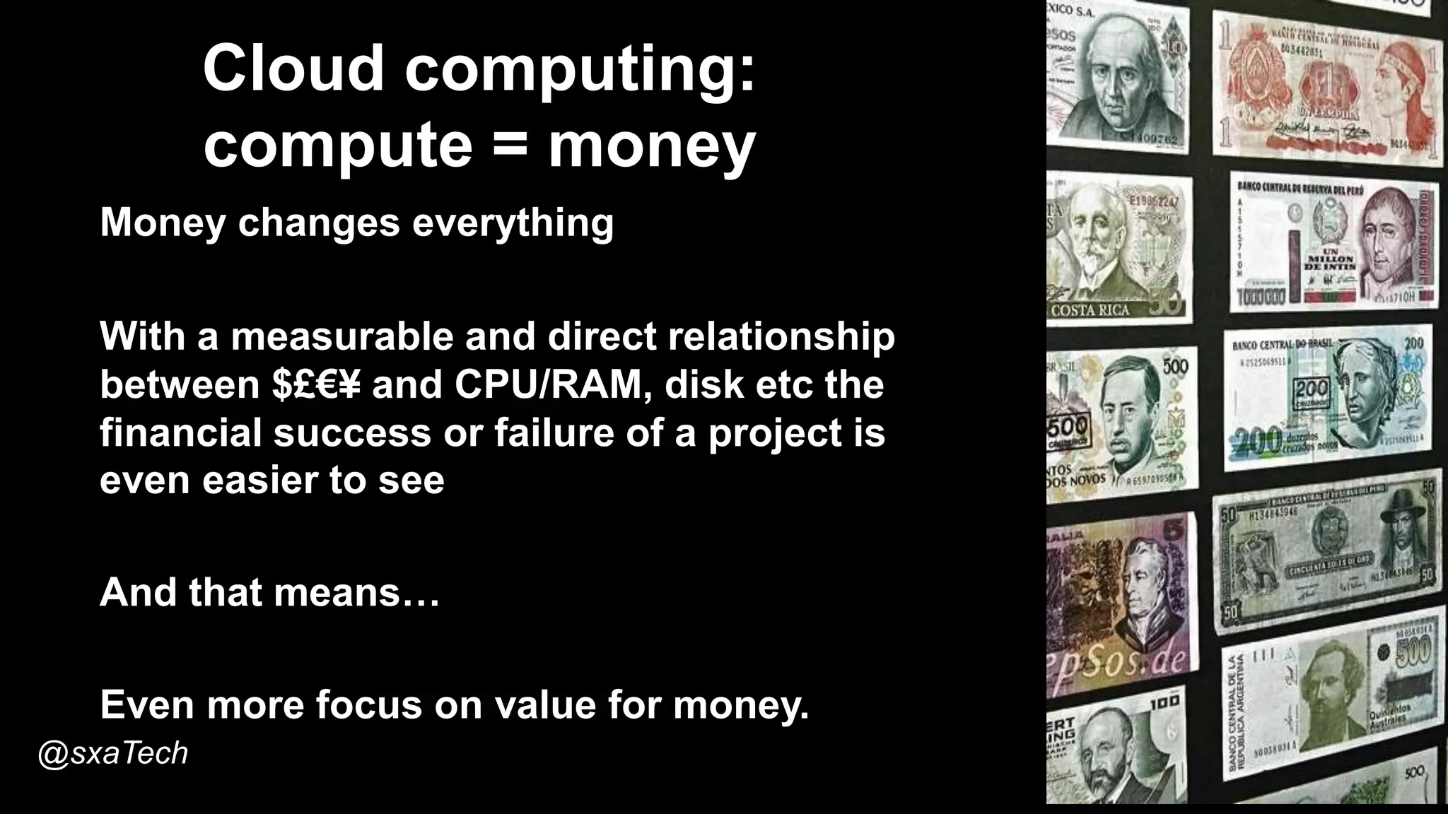 Cloud computing:
compute = money
Money changes everything
With a measurable and direct relationship
between $£€¥ and CPU/RAM, disk etc the
financial success or failure of a project is
even easier to see
And that means…
Even more focus on value for money.
@sxaTech
 
