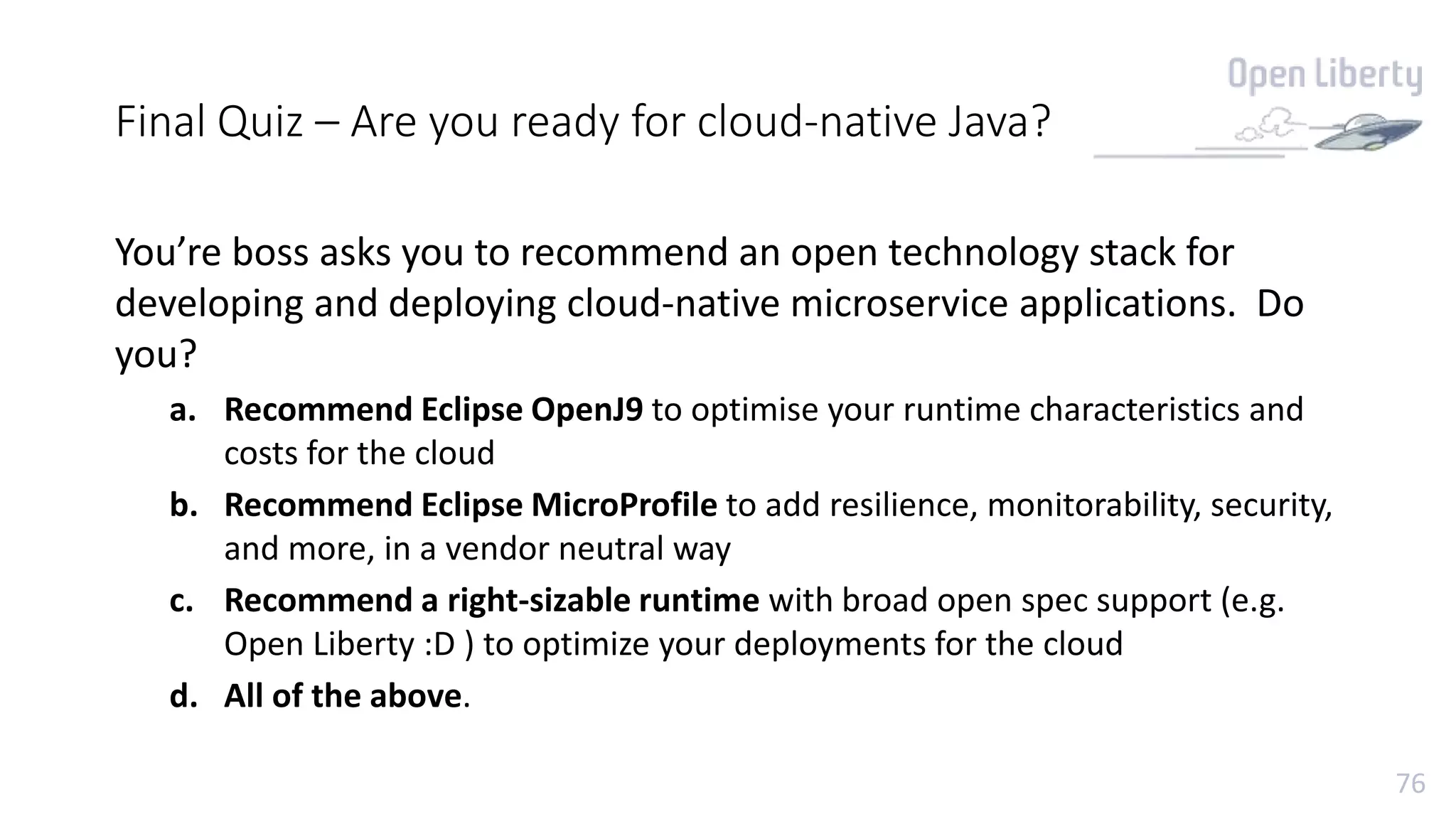 76
Final Quiz – Are you ready for cloud-native Java?
You’re boss asks you to recommend an open technology stack for
developing and deploying cloud-native microservice applications. Do
you?
a. Recommend Eclipse OpenJ9 to optimise your runtime characteristics and
costs for the cloud
b. Recommend Eclipse MicroProfile to add resilience, monitorability, security,
and more, in a vendor neutral way
c. Recommend a right-sizable runtime with broad open spec support (e.g.
Open Liberty :D ) to optimize your deployments for the cloud
d. All of the above.
 