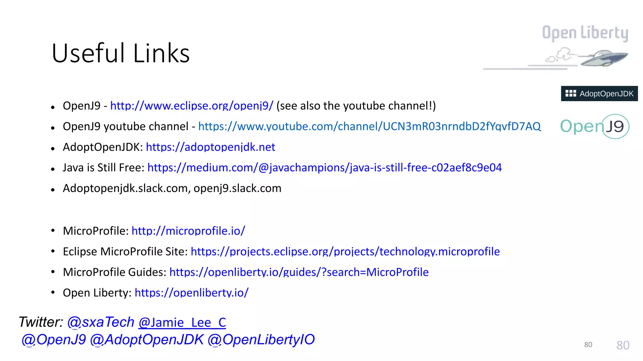 80
Useful Links
 OpenJ9 - http://www.eclipse.org/openj9/ (see also the youtube channel!)
 OpenJ9 youtube channel - https://www.youtube.com/channel/UCN3mR03nrndbD2fYqvfD7AQ
 AdoptOpenJDK: https://adoptopenjdk.net
 Java is Still Free: https://medium.com/@javachampions/java-is-still-free-c02aef8c9e04
 Adoptopenjdk.slack.com, openj9.slack.com
• MicroProfile: http://microprofile.io/
• Eclipse MicroProfile Site: https://projects.eclipse.org/projects/technology.microprofile
• MicroProfile Guides: https://openliberty.io/guides/?search=MicroProfile
• Open Liberty: https://openliberty.io/
80
Twitter: @sxaTech @Jamie_Lee_C
@OpenJ9 @AdoptOpenJDK @OpenLibertyIO
 