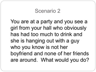 Scenario 2
You are at a party and you see a
girl from your hall who obviously
has had too much to drink and
she is hanging out with a guy
who you know is not her
boyfriend and none of her friends
are around. What would you do?
 