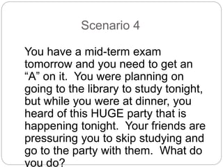 Scenario 4
You have a mid-term exam
tomorrow and you need to get an
“A” on it. You were planning on
going to the library to study tonight,
but while you were at dinner, you
heard of this HUGE party that is
happening tonight. Your friends are
pressuring you to skip studying and
go to the party with them. What do
you do?
 