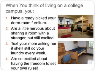 When You think of living on a college
campus, you:
1. Have already picked your
dorm-room furniture.
2. Are a little nervous about
sharing a room with a
stranger, but still excited.
3. Text your mom asking her
if she’ll still do your
laundry every week.
4. Are so excited about
having the freedom to set
your own rules!
 