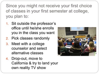 Since you might not receive your first choice
of classes in your first semester at college,
you plan to:
1. Sit outside the professor’s
office until he/she enrolls
you in the class you want
2. Pick classes randomly
3. Meet with a college
counselor and select
alternative classes
4. Drop-out, move to
California & try to land your
own reality TV show
 
