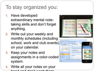 To stay organized you:
1. Have developed
extraordinary mental note-
taking skills and don’t forget
anything.
2. Write out your weekly and
monthly schedules (including
school, work and club events)
on your calendar.
3. Keep your notes and
assignments in a color-coded
system.
4. Write all your notes on your
 