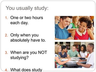 You usually study:
1. One or two hours
each day.
2. Only when you
absolutely have to.
3. When are you NOT
studying?
4. What does study
 