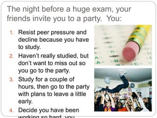 The night before a huge exam, your
friends invite you to a party. You:
1. Resist peer pressure and
decline because you have
to study.
2. Haven’t really studied, but
don’t want to miss out so
you go to the party.
3. Study for a couple of
hours, then go to the party
with plans to leave a little
early.
4. Decide you have been
 
