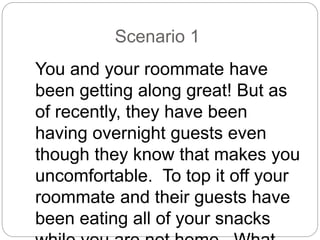 Scenario 1
You and your roommate have
been getting along great! But as
of recently, they have been
having overnight guests even
though they know that makes you
uncomfortable. To top it off your
roommate and their guests have
been eating all of your snacks
 