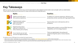 12Customer© 2017 SAP SE or an SAP affiliate company. All rights reserved. ǀ
With our survey, we discovered that many commonperceptions about digital transformation were actually myths as stated below.
These myths can lead senior executives to make unfortunate and costly decisions.
Our global survey of 439 large firms provides fact-based answers:
 Digital maturity matters. Digital leaders are more profitable than their competitors (+41% higher operating margin) and the markets reward them.
 No firm and no industry is immunefrom digital transformation. The future digital tsunami is coming quickly.Since it takes time to become digitallymature, senior executives in every
industry should take active steps immediately to consider the opportunitiesand threats available through digital transformation.
Digital is primarily about
the customer experience
Digital primarily matters
only to technology or
B2C companies
Digital transformation
approach is different for
every industry and company
In our industry we can wait
and see how digital develops
1
2
3
4
In addition to customer experience, efficiency and
productivity remain a priority with huge opportunities
Opportunities exist in all industries with no
exceptions
Digital Leaders exhibit a commonDNA, Business
Capabilities and Technology Adoption
There are digital leaders disrupting and
outperforming their peers in every industry
today
Myths Realities
Key Takeaways
Assessment Overview | Why Digital | DX Objectives | The Reality | Lessons from Leaders | Next Steps
 