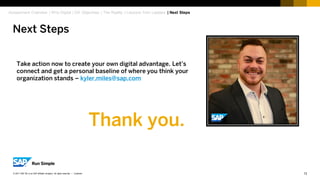 13Customer© 2017 SAP SE or an SAP affiliate company. All rights reserved. ǀ
Take action now to create your own digital advantage. Let’s
connect and get a personal baseline of where you think your
organization stands – kyler.miles@sap.com
Next Steps
Assessment Overview | Why Digital | DX Objectives | The Reality | Lessons from Leaders | Next Steps
Thank you.
 