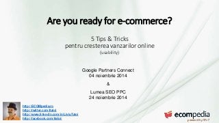 Are you ready for e-commerce? 
http://ECOMpedia.ro 
http://twitter.com/ltaloi 
http://www.linkedin.com/in/LiviuTaloi 
http://facebook.com/ltaloi/ 
5 Tips & Tricks 
pentru cresterea vanzarilor online 
(usability) 
Google Partners Connect 
04 noiembrie 2014 
& 
Lumea SEO PPC 
24 noiembrie 2014 
 