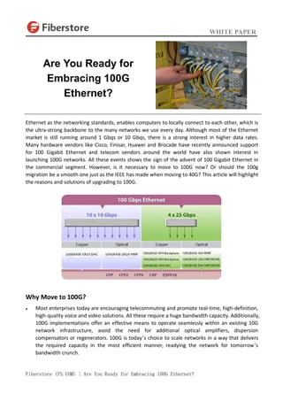 WHITE PAPER
Fiberstore (FS.COM) | Are You Ready for Embracing 100G Ethernet?
Ethernet as the networking standards, enables computers to locally connect to each other, which is
the ultra-strong backbone to the many networks we use every day. Although most of the Ethernet
market is still running around 1 Gbqs or 10 Gbqs, there is a strong interest in higher data rates.
Many hardware vendors like Cisco, Finisar, Huawei and Brocade have recently announced support
for 100 Gigabit Ethernet and telecom vendors around the world have also shown interest in
launching 100G networks. All these events shows the sign of the advent of 100 Gigabit Ethernet in
the commercial segment. However, is it necessary to move to 100G now? Or should the 100g
migration be a smooth one just as the IEEE has made when moving to 40G? This article will highlight
the reasons and solutions of upgrading to 100G.
Why Move to 100G?
 Most enterprises today are encouraging telecommuting and promote real-time, high-definition,
high-quality voice and video solutions. All these require a huge bandwidth capacity. Additionally,
100G implementations offer an effective means to operate seamlessly within an existing 10G
network infrastructure, avoid the need for additional optical amplifiers, dispersion
compensators or regenerators. 100G is today’s choice to scale networks in a way that delivers
the required capacity in the most efficient manner, readying the network for tomorrow’s
bandwidth crunch.
Are You Ready for
Embracing 100G
Ethernet?
 