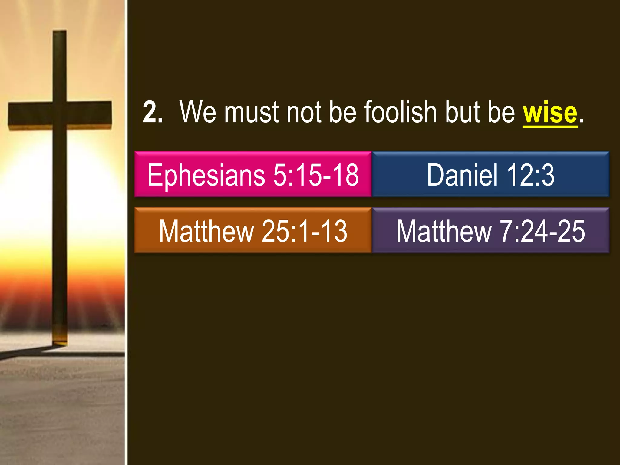 2. We must not be foolish but be wise.
Ephesians 5:15-18 Daniel 12:3
Matthew 25:1-13 Matthew 7:24-25
 