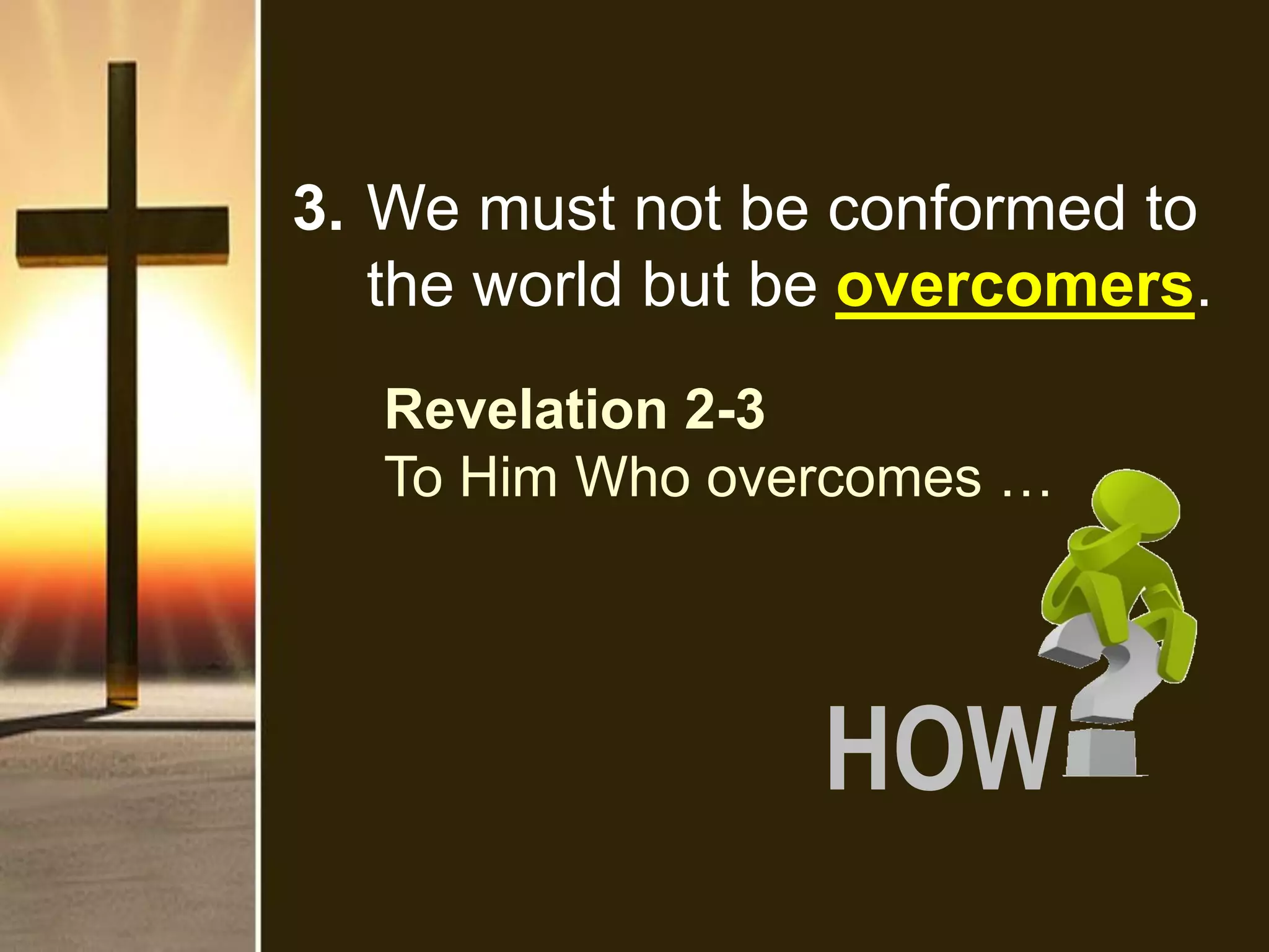 3. We must not be conformed to
the world but be overcomers.
Revelation 2-3
To Him Who overcomes …
HOW
 