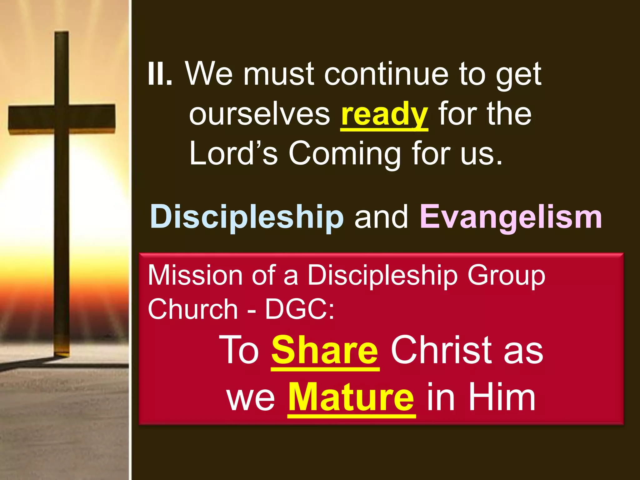 II. We must continue to get
ourselves ready for the
Lord’s Coming for us.
Discipleship and Evangelism
Mission of a Discipleship Group
Church - DGC:
To Share Christ as
we Mature in Him
 