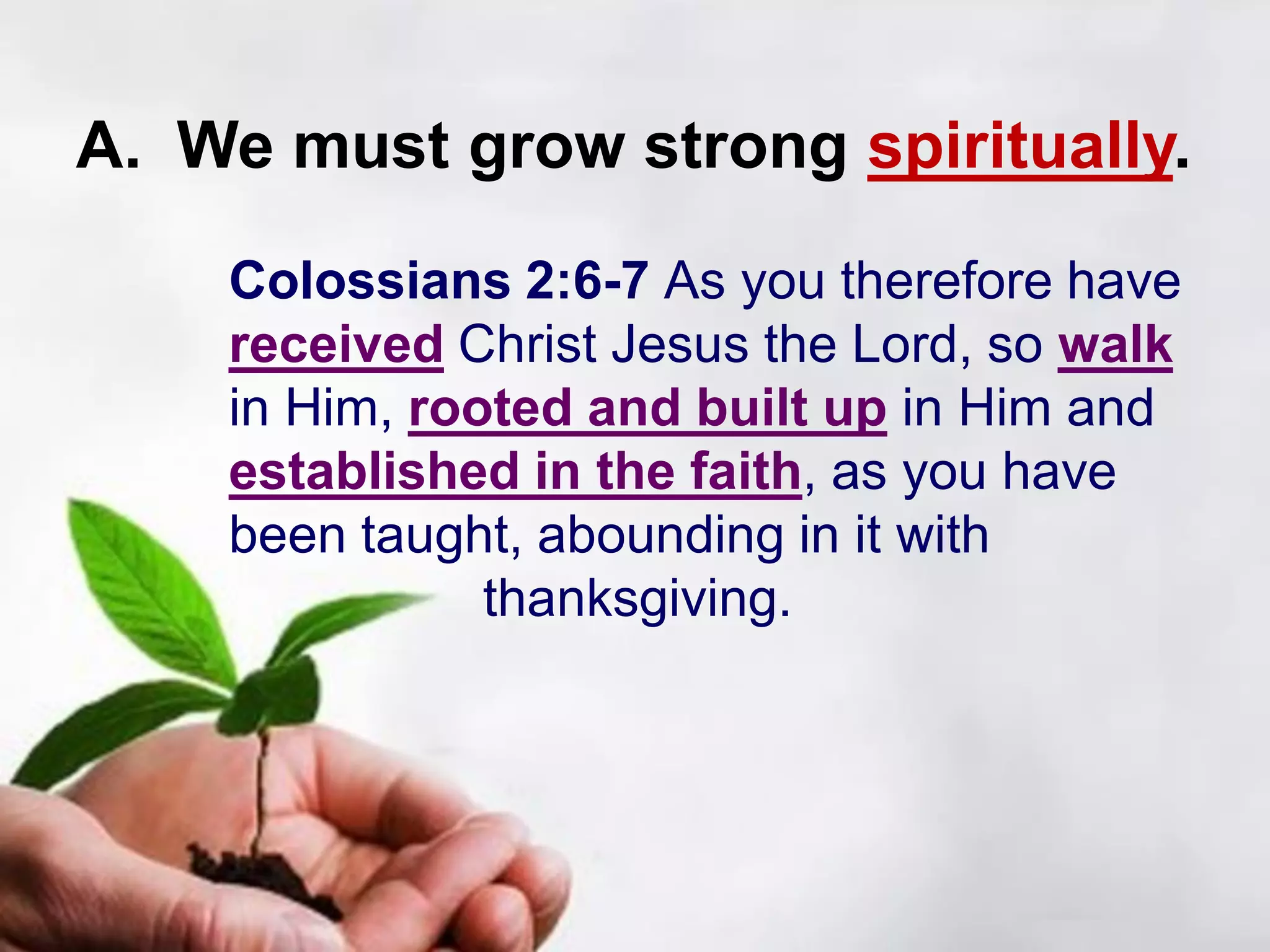 A. We must grow strong spiritually.
Colossians 2:6-7 As you therefore have
received Christ Jesus the Lord, so walk
in Him, rooted and built up in Him and
established in the faith, as you have
been taught, abounding in it with
thanksgiving.
 