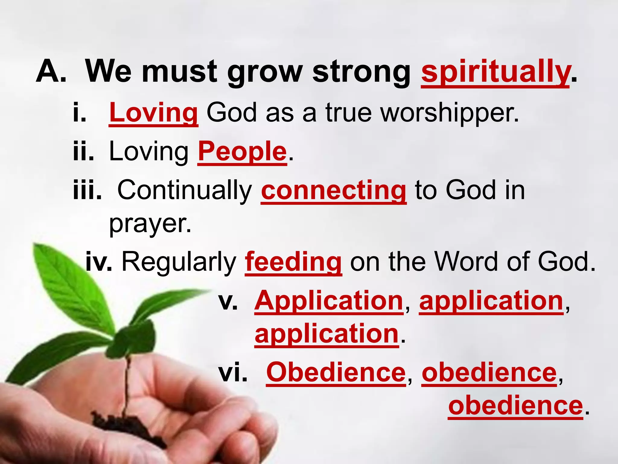 A. We must grow strong spiritually.
i. Loving God as a true worshipper.
ii. Loving People.
iii. Continually connecting to God in
prayer.
iv. Regularly feeding on the Word of God.
v. Application, application,
application.
vi. Obedience, obedience,
obedience.
 