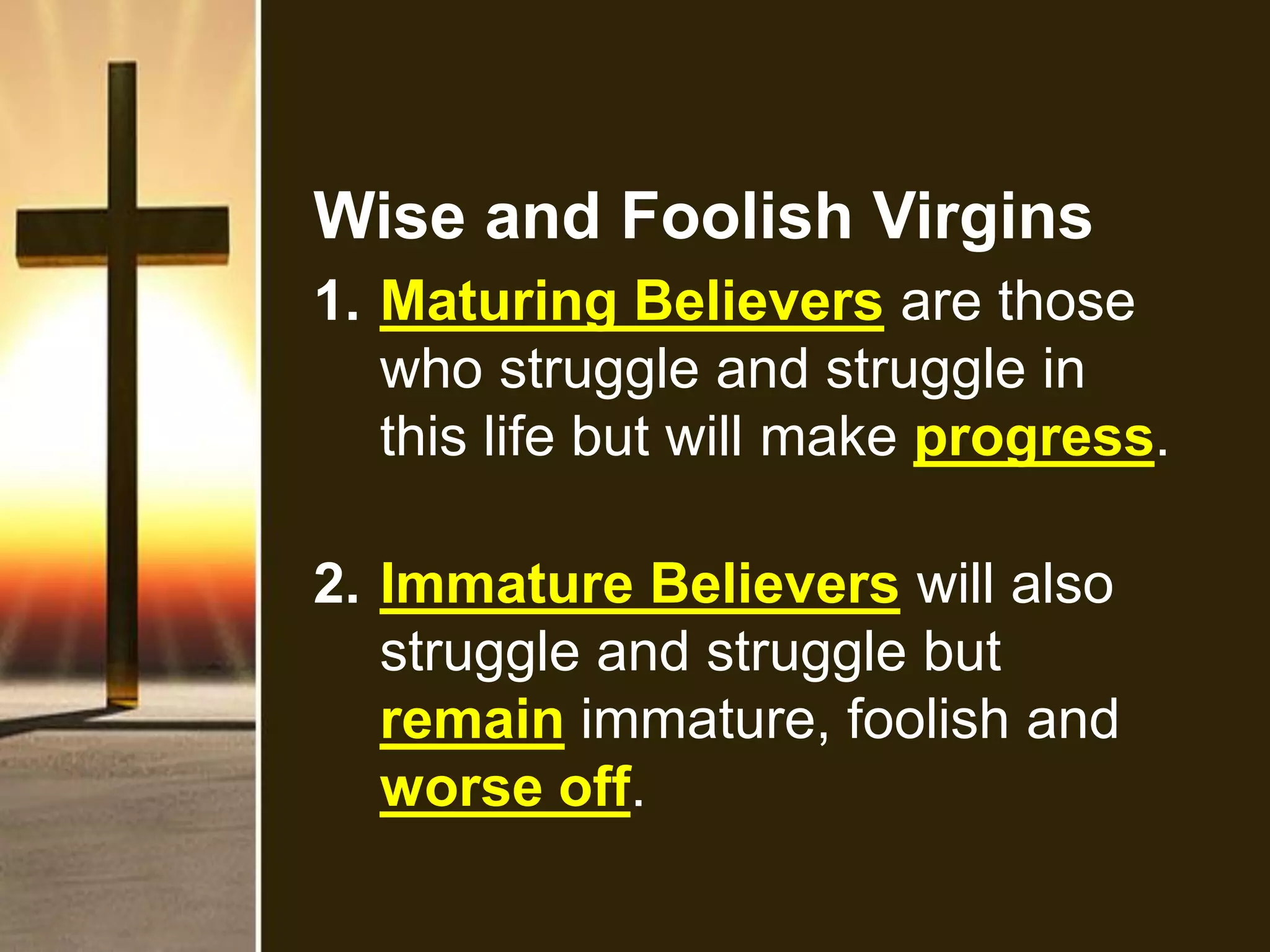 Wise and Foolish Virgins
1. Maturing Believers are those
who struggle and struggle in
this life but will make progress.
2. Immature Believers will also
struggle and struggle but
remain immature, foolish and
worse off.
 